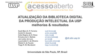 ATUALIZAÇÃO DA BIBLIOTECA DIGITAL
DA PRODUÇÃO INTELECTUAL DA USP
melhorias & resultados
Sueli Mara S. P. Ferreira
André N. Assada
Celia Regina de O. Rosa
Erinalva da C. Batista
Jan Leduc de Lara
Laucivaldo C. de Oliveira
Sibele S. de Fausto
Tiago R. M. Murakami

sueli.ferreira@
andre.assada@
celia.rosa@
erinalva.batista@
jan.lara@
laucivaldo.oliveira@
sibele.fausto@
tiago.murakami@

@dt.sibi.usp.br

Universidade de São Paulo, SP, Brasil

 