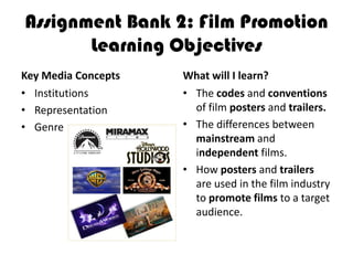 Assignment Bank 2: Film Promotion
       Learning Objectives
Key Media Concepts   What will I learn?
• Institutions       • The codes and conventions
• Representation       of film posters and trailers.
• Genre              • The differences between
                       mainstream and
                       independent films.
                     • How posters and trailers
                       are used in the film industry
                       to promote films to a target
                       audience.
 
