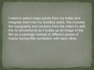 I need to select major points from my trailer and
 integrate them into my ancillary tasks, this includes
 the typography and sections from the video it’s self,
 this is conventional as it builds up an image of the
 film as a package instead of different pieces of
 media having little correlation with each other.
 