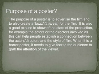 The purpose of a poster is to advertise the film and
 to also create a ‘buzz’ (interest) for the film. It is also
 a good excuse to show of the stars of the production,
 for example the actors or the directors involved as
 this can help people establish a connection between
 the actors/directors and the style of film. When it is a
 horror poster, it needs to give fear to the audience to
 grab the attention of the viewer.
 
