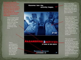 This poster is extremely
conventional because of the        Here is the slogan
three part structure, but it       which is conventionally
also forces you to look at the     placed at the top of the
image, as it is in the center of   page which often gives
the poster. Both the tag line      a hint to what the film is
and the title are also             like or is there to scare
extremely clear to see under       you in this case.
a plain conventional black
background
                                    This is the main focal
       This is another small        image of two girls
       slogan which relates         sleeping with a shadow
       to the other films           I between them, to
       before this one was          suggest something bad
       released, again              is going to happen to
       building up your             this small girls and they
       recollection of the          are asleep adding to
       films.                       that ‘helpless’ feel. This
                                    is also conventional
                                    having a large focal
                                    image in the center of
                                    the poster.


                                    This is the title and it
                                    uses the same
                                    typography as the other
          This is
                                    films as well as the same
          conventional of
                                    typography in the trailer,
          film posters as it
                                    this therefore builds up
          says the release
                                    an image of what the film
          date, letting the
                                    is and helps you
          audience know
                                    remember what this film
          when the film
                                    is about. It is also red
          will be able to
                                    showing conventions of
          be watched.
                                    horror.
 