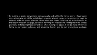 • By looking at poster conventions both generally and within the horror genre, I have learnt
more about what should be included on our poster when it comes to the production stage. In
order to make our poster effective, I have learnt that I need to include my main character as
the largest image on the page, as well as including the release date and tagline in the correct
positions. By following these conventions when making our poster, it will be more effective in
luring in our target audience, and attracting horror fans to our promotional package.
 