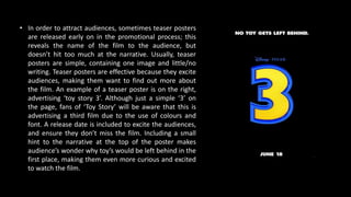 • In order to attract audiences, sometimes teaser posters
are released early on in the promotional process; this
reveals the name of the film to the audience, but
doesn’t hit too much at the narrative. Usually, teaser
posters are simple, containing one image and little/no
writing. Teaser posters are effective because they excite
audiences, making them want to find out more about
the film. An example of a teaser poster is on the right,
advertising ‘toy story 3’. Although just a simple ‘3’ on
the page, fans of ‘Toy Story’ will be aware that this is
advertising a third film due to the use of colours and
font. A release date is included to excite the audiences,
and ensure they don’t miss the film. Including a small
hint to the narrative at the top of the poster makes
audience’s wonder why toy’s would be left behind in the
first place, making them even more curious and excited
to watch the film.
 