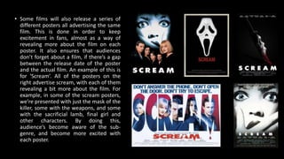 • Some films will also release a series of
different posters all advertising the same
film. This is done in order to keep
excitement in fans, almost as a way of
revealing more about the film on each
poster. It also ensures that audiences
don’t forget about a film, if there’s a gap
between the release date of the poster
and the actual film. An example of this is
for ‘Scream’. All of the posters on the
right advertise scream, with each of them
revealing a bit more about the film. For
example, in some of the scream posters,
we’re presented with just the mask of the
killer, some with the weapons, and some
with the sacrificial lamb, final girl and
other characters. By doing this,
audience’s become aware of the sub-
genre, and become more excited with
each poster.
 
