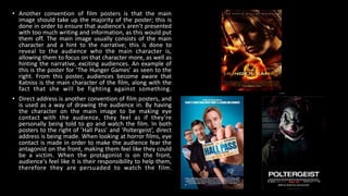• Another convention of film posters is that the main
image should take up the majority of the poster; this is
done in order to ensure that audience’s aren’t presented
with too much writing and information, as this would put
them off. The main image usually consists of the main
character and a hint to the narrative; this is done to
reveal to the audience who the main character is,
allowing them to focus on that character more, as well as
hinting the narrative, exciting audiences. An example of
this is the poster for ‘The Hunger Games’ as seen to the
right. From this poster, audiences become aware that
Katniss is the main character of the film, along with the
fact that she will be fighting against something.
• Direct address is another convention of film posters, and
is used as a way of drawing the audience in. By having
the character on the main image to be making eye
contact with the audience, they feel as if they’re
personally being told to go and watch the film. In both
posters to the right of ’Hall Pass’ and ‘Poltergeist’, direct
address is being made. When looking at horror films, eye
contact is made in order to make the audience fear the
antagonist on the front, making them feel like they could
be a victim. When the protagonist is on the front,
audience's feel like it is their responsibility to help them,
therefore they are persuaded to watch the film.
 