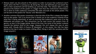• Release date’s are also placed on film posters in order to ensure that audience’s don’t
forget when the film is coming out. By doing this, fans will definitely go and watch the
film as their excitement will be building up until that date. The release date is usually
placed at the bottom of the poster in a bigger font than the institutional information;
this is done to make audience’s remember the date and look at the whole poster. This
can be seen in the posters for ‘Oculus’ and ‘Monsters Inc’.
• Another common film poster convention is that the title of the film is always the largest
text on the poster. This is to ensure that it stands out so the audience instantly know
what film is being advertised, as well as ensuring that audience’s wont miss it on big
billboards and posters etc. This convention can be seen across film posters from all
genres, as seen in the images below. Most of the time, the name of the poster is placed
towards the bottom third of the image. However this isn’t always the case as seen
below with ‘Cloudy With A Chance Of Meatballs’; in this poster, the title has been
placed at the top in order to create a falling effect, fitting in with the narrative and the
image around it.
 