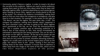 • Commonly, poster’s feature a tagline in order to reveal a bit about
the narrative to the audience. Taglines are used to excite audiences,
making them want to find out more about what they’ve been told.
Although taglines differ in position depending on each poster/genre,
when looking at horror films, taglines are usually placed at the top
of the poster. This attracts the audience immediately, making them
want to find out more about the antagonist or protagonist, and why
they’re in that situation. For example, in the poster on the right for
‘The Return’, we see the tagline ‘the past never dies. It kills’. This
intrigues the audience, making them wonder what’s happened in
the main character’s past, and why its going to kill. When taglines
aren’t positioned at the top, we see ‘from the director/producer
of…’. This is another common way of attracting audiences as if
they’re fans of that director or film, they would immediately be
interested in watching the film being promoted. This can be seen in
the poster on the right for ‘Sinister’. At the top of this poster we see
‘from the producer of ‘paranormal activity’ and ‘insidious’’; two
films that are very similar to sinister, therefore attracting audiences.
Taglines are usually seen as the second largest piece of text on the
page; this attracts them to the poster, reading it first and then
looking down to the name. However, it ensures that no attention is
taken away from the image or the name of the film, which are the
t w o m o s t i m p o r t a n t a s p e c t s o f t h e p o s t e r.
 