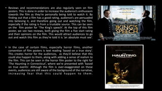 • Reviews and recommendations are also regularly seen on film
posters. This is done in order to increase the audience’s enthusiasm
towards the film as they’re personally being told to watch it. By
finding out that a film has a good rating, audience’s are persuaded
into believing it, and therefore going out and watching the film,
especially if the rating is from a trustable source. This can be seen
on the film poster for ‘The King’s speech’. At the top of this film
poster, we see two reviews, both giving the film a five start rating
and their opinions on the film. This would attract audiences to go
out and watch this film as they’re told it is ‘an absolute must see’.
• In the case of certain films, especially horror films, another
convention of film posters is text reading ‘based on a true story’.
This creates horror for the audiences, as they’d believe that this
could also happen to them, along with adding a sense of realism to
the film. This can be seen in the horror film poster to the right for
‘The Haunting in Connecticut’, where we’re presented with ‘based
on true events’. Although the film is over-exaggerated on these
events, audiences are still aware of the background of the narrative,
increasing fear that th is could ha ppen to th em .
 