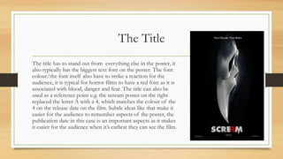 The Title
The title has to stand out from everything else in the poster, it
also typically has the biggest text font on the poster. The font
colour/the font itself also have to strike a reaction for the
audience, it is typical for horror films to have a red font as it is
associated with blood, danger and fear. The title can also be
used as a reference point e.g. the scream poster on the right
replaced the letter A with a 4, which matches the colour of the
4 on the release date on the film. Subtle ideas like that make it
easier for the audience to remember aspects of the poster, the
publication date in this case is an important aspects as it makes
it easier for the audience when it’s earliest they can see the film.
 