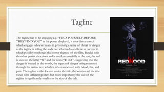 Tagline
The tagline has to be engaging e.g. “FIND YOURSELF, BEFORE
THEY FIND YOU.” in the poster displayed, it uses direct speech
which engages whoever reads it, provoking a sense of threat or danger
as the tagline is telling the audience what to do and how to prevent it,
which possibly reinforces the horror themes of the film. Parallel with
the other poster the colour red is used purposefully in the text, the red
is used on the letter “W” and the word “THEY”, suggesting that the
danger is located in the woods, the aspect of danger being connoted
through the colour red, which is often associated with blood, fire, and
pain. The tagline is also located under the title; the location of the title
varies with different posters but more importantly the size of the
tagline is significantly smaller to the size of the title.
 
