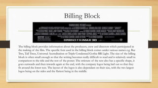 Billing Block
The billing block provides information about the producers, crew and directors which participated in
the making of the film. The specific font used in the billing block comes under various names e.g. Bee
Two, Tall Trees, Universal Accreditation or Triple Condensed Gothic RR Light. The size of the billing
block is often small enough so that the writing becomes really difficult to read and is relatively small in
comparison to the title and the rest of the poster. The stricture of the text also has a specific shape, it
goes outwards and then inwards again at the end, with the company logos being laid out so that they
fit around the lower text. The layout of the logos is also dependant on their size, with the two largest
logos being on the sides and the flattest being in the middle.
 