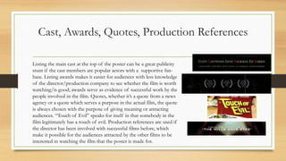 Cast, Awards, Quotes, Production References
Listing the main cast at the top of the poster can be a great publicity
stunt if the cast members are popular actors with a supportive fan-
base. Listing awards makes it easier for audiences with less knowledge
of the director/production company to see whether the film is worth
watching/is good; awards serve as evidence of successful work by the
people involved in the film. Quotes, whether it’s a quote from a news
agency or a quote which serves a purpose in the actual film, the quote
is always chosen with the purpose of giving meaning or attracting
audiences. “Touch of Evil” speaks for itself in that somebody in the
film legitimately has a touch of evil. Production references are used if
the director has been involved with successful films before, which
make it possible for the audiences attracted by the other films to be
interested in watching the film that the poster is made for.
 