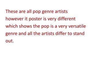 These are all pop genre artists
however it poster is very different
which shows the pop is a very versatile
genre and all the artists differ to stand
out.
 