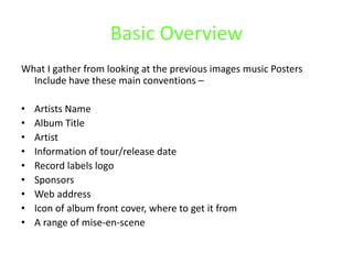 Basic Overview
What I gather from looking at the previous images music Posters
Include have these main conventions –
• Artists Name
• Album Title
• Artist
• Information of tour/release date
• Record labels logo
• Sponsors
• Web address
• Icon of album front cover, where to get it from
• A range of mise-en-scene
 