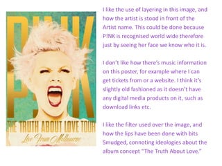 I like the use of layering in this image, and
how the artist is stood in front of the
Artist name. This could be done because
P!NK is recognised world wide therefore
just by seeing her face we know who it is.
I don’t like how there’s music information
on this poster, for example where I can
get tickets from or a website. I think it’s
slightly old fashioned as it doesn’t have
any digital media products on it, such as
download links etc.
I like the filter used over the image, and
how the lips have been done with bits
Smudged, connoting ideologies about the
album concept “The Truth About Love.”
 