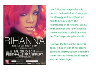 I don’t like the imagery for this
poster. I believe it doesn’t connote
the ideology and stereotype we
hold to be a celebrity. The
Representation of Rihanna, seems
quite common and I don’t believe
there’s anything to idealise about
her. The imagery is quite simple.
However the text on the poster is
good, it has an icon of her album
cover and information on where the
shows are and how to get tickets as
well her labels logo.
 