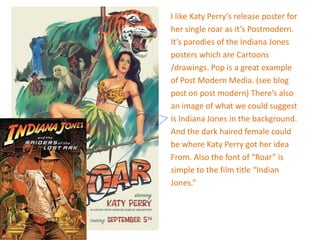 I like Katy Perry’s release poster for
her single roar as it’s Postmodern.
It’s parodies of the Indiana Jones
posters which are Cartoons
/drawings. Pop is a great example
of Post Modern Media. (see blog
post on post modern) There’s also
an image of what we could suggest
is Indiana Jones in the background.
And the dark haired female could
be where Katy Perry got her idea
From. Also the font of “Roar” is
simple to the film title “Indian
Jones.”
 