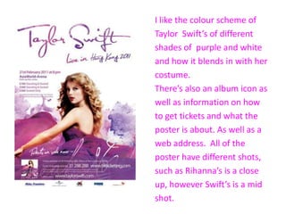 I like the colour scheme of
Taylor Swift’s of different
shades of purple and white
and how it blends in with her
costume.
There’s also an album icon as
well as information on how
to get tickets and what the
poster is about. As well as a
web address. All of the
poster have different shots,
such as Rihanna’s is a close
up, however Swift’s is a mid
shot.
 