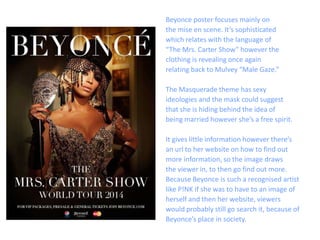 Beyonce poster focuses mainly on
the mise en scene. It’s sophisticated
which relates with the language of
“The Mrs. Carter Show” however the
clothing is revealing once again
relating back to Mulvey “Male Gaze.”
The Masquerade theme has sexy
ideologies and the mask could suggest
that she is hiding behind the idea of
being married however she’s a free spirit.
It gives little information however there’s
an url to her website on how to find out
more information, so the image draws
the viewer in, to then go find out more.
Because Beyonce is such a recognised artist
like P!NK if she was to have to an image of
herself and then her website, viewers
would probably still go search it, because of
Beyonce’s place in society.
 