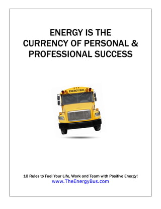 ENERGY IS THE
CURRENCY OF PERSONAL &
 PROFESSIONAL SUCCESS




10 Rules to Fuel Your Life, Work and Team with Positive Energy!
               www.TheEnergyBus.com
 