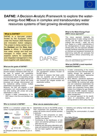 .
DAFNE: A Decision-Analytic Framework to explore the water-
energy-food NExus in complex and transboundary water
resources systems of fast growing developing countries
www.dafne-project.eu
What is DAFNE?
DAFNE is a four-year project
funded by the European Union
under the Horizon 2020 Research
and Innovation Action category.
This project is being carried out in
the Zambezi and the Omo river
basins in Africa. It investigates
how water, energy and food are
managed in these areas and
explores options for sustainable
and integrated management in the
future together with stakeholders.
What is the Water-Energy-Food
(WEF) nexus approach?
What are the goals of DAFNE?
‘The nexus approach highlights the
interdependence of water, energy and food
security and the natural resources that
underpin that security – water, soil and
land. Based on a better understanding of
the interdependence of water, energy and
climate policy, this new approach identifies
mutually beneficial responses and provides
an informed and transparent framework for
determining trade-offs and synergies that
meet demand without compromising sus-
tainability.’
DAFNE’s central objective is to develop a
Decision-Analytic Framework (DAF) that can
be used to support the quantitative
assessment of the social, economic and
environmental impacts of expanding energy
and food production in complex physical and
political contexts where natural and social
processes are strongly interconnected and
the institutional setting involves multiple
stakeholders and decision-makers.
Moreover, the DAF will integrate a novel
participatory and multi-disciplinary perspec-
tive while working with private and public
stakeholders in order to:
• develop a better understanding of the
WEF nexus in the Omo and Zambezi river
basins;
• generate and explore alternative planning
and management solutions focused on
the WEF nexus;
• contribute to solutions that foster profit-
able but equitable use of resources
without infringing on environmental limits,
and minimize and mitigate societal and
stakeholder conflicts.
What role do stakeholders play?
Hoff, H., 2011. Understanding the nexus: Background paper for
the Bonn 2011 Nexus Conference, page 13.
Stakeholders are key to the DAFNE project.
Their involvement and participation in the
project will revolve around several activities,
in particular:
• Bringing in their perspective on water,
energy and food issues in the Omo or
Zambezi river basins,
• Contributing to the identification of indi-
cators and potential pathways to sustain-
able resource use,
• Exploring and discussing alternative path-
ways and solutions for the management of
the river basin together with other stake-
holders,
• Validating and verifying model data input
and outputs,
• Supporting the communication of project
results.
Aerial view of the Zambezi River, Mosi-Oa-Tunya Waterfall, 2012.
Zambezi River
Karo woman down to the river to take drinking water, Colcho, Omo Valley, Ethiopia,
March 2012.
Omo Valley, Ethiopia
What are DAFNE’s most important
expected impacts?
1. A better understanding of the riverine
ecosystem and more informed decision
making through the application of
innovative technological approaches
adapted to local conditions;
2. More effective, operational application
of integrated water resources manage-
ment (IWRM). By involving both grass
root and institutional stakeholders the
project will facilitate long-term collab-
oration and cooperation among stake-
holders thus bridging the gap between
prescriptive IWRM, adaptive manage-
ment and the operational dimension of
water management;
3. An improved approach for the identifi-
cation of vulnerabilities within and
among sectors to inform policy making.
Who is involved in DAFNE?
DAFNE is a consortium project that in-
volves 13 project partners, these include:
An Ethiopian partner is expected to join in
2017.
This project has received funding from the European
Union’s Horizon 2020 research and innovation
programme under grant agreement No 690268.
 