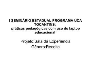 I SEMINÁRIO ESTADUAL PROGRAMA UCA TOCANTINS:  práticas pedagógicas com uso do laptop educacional  Projeto:Sala da Experiência Gênero:Receita 