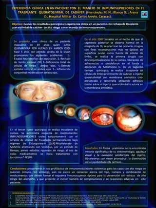 EXPERIENCIA CLÍNICA EN UN PACIENTE CON EL MANEJO DE INMUNOSUPRESORES EN EL
         TRASPLANTE QUERATOLIMBAL DE CADÁVER (Hernández M. N.; Blanco G. ; Arana
                         D., Hospital Militar Dr. Carlos Arvelo. Caracas).

     Objetivo: Evaluar los resultados quirúrgicos y experiencia clínica en un paciente con rechazo de trasplante
     queratolimbal de cadáver de alto riesgo con el manejo de inmunosupresores.



                                                                                                        En el año 2007 basados en el hecho de que el
      Se presenta caso clínico de un paciente                                                           segmento posterior se observa normal en la
      masculino de 49 años quien sufrió                                                                 ecografía de OI, se practican las primeras cirugías
      QUEMADURA POR ÁLCALIS EN AMBOS OJOS                                                               con fines reconstructivos más no ópticos de
      hace 5 años con perdida severa de la visión                                                       superficie ocular como fuente de células de
      provocando los siguientes problemas:          1.-                                                 limbo, se realiza la primera cirugía con
      Estado Neurotrófico con exposición. 2.-Rechazo                                                    desconjuntivalizacion de la cornea, liberación de
      de botón corneal OD 3.-Deficiencia total de                                                       adherencias o simblefaron en el fornix y
      células de limbo       ambos ojos. 4.-Defecto                                                     aplicación de Mitomicina C. En un Segundo
      epitelial central en ambos ojos. 5.- Inflamación                                                  tiempo quirúrgico, se realiza trasplante de
      conjuntival moderada en ambos ojos.                                                               células de limbo proveniente de cadáver o injerto
                                                                                                        queratolimbal con membrana amniótica crio-
                                                                                                        preservada y tarsorrafia utilizando adhesivo
                                                                                                        tisular sobre el injerto queratolimbal y sutura en
                                                                                                        la membrana amniótica.




                                                                                                                                                               17- 05-08
En el tercer turno quirúrgico se realiza trasplante de
cornea. Se administra esquema de medicamentos
INMUNOSUPRESORES orales conjuntamente con el
servicio de Unidad de Trasplante permaneciendo bajo
régimen de Ciclosporina-A (CsA)-Micofelonato de
Mofetilo alternando con Sirolimus, por un periodo de                                                     Resultados: En forma preliminar se ha encontrado
tiempo; previo estudios rigurosos de riesgo al uso de                                                    mejoría significativa de su sintomatología, agudeza
estos medicamentos se inicia tratamiento con                                                             visual y la evolución satisfactoria del injerto.
tacrolimus®-FK506.                                                                                       Observamos con mejor pronostico la disminución
                                                                                                         de las posibilidades de rechazo…

Conclusiones: proponemos el uso profiláctico de inmunomoduladores sistémicos para los casos con alto riesgo de
reacción inmune. Sin embargo, aún no existe un consenso acerca del tipo, número y combinación de
medicamentos que deben formar el esquema inmunosupresor óptimo para la prevención del rechazo de alto
riesgo del aloinjerto, y que presente el menor número de complicaciones y de reacciones adversas en este
paciente.


.- REFERENCIAS BIBLIOGRÁFICAS:
1.      R. QUINTANA. Rechazo Corneal: protocolo de tratamiento. Hospital Clínico Universitario de Barcelona. Annals oftalmología. 2004. 12(4) 214-218
2.      Sarmiento, Orlando. JANSSEN-CILAG. VENEZUELA. Estudio piloto abierto Multicèntrico para evaluar la eficacia de la introducciòn del uso de Tacrolimus (FK) con Micofenolato de Mofetilo
        (MMF) a dosis estandar y Prednisona (PRED), en receptores de Trasplante “de novo” de Donador Vivo Relacionado (DVR) y Donador Cadáver.2005.
3.      Tsai R, Tseng SCG. Human allograft limbal transplantation for corneal surface reconstruction. Cornea 1994; 13(5): 389-400.
4.      Tseng SCG, Prabhasawat P, Lee SH. Amniotic membrane transplantation for conjuntival surface reconstruction. Am J Ophthalmol 1997; 124 (6): 765-74.
 