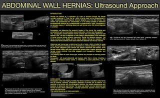 ABDOMINAL WALL HERNIAS: Ultrasound Approach
REFERENCES
1.B. A. Urban, E. K. Fishman. Tailored Helical CT Evaluation of Acute Abdomen : RadioGraphics, May 1, 2000; 20(3): 725 - 749.
2.T. Rettenbacher, A. Hollerweger, P. Macheiner, N. Gritzmann, T. Gotwald, R. Frass, B. Schneider. Abdominal Wall Hernias: Cross-Sectional Imaging Signs of Incarceration Determined with Sonography. Am. J. Roentgenol;, November 1, 2001; 177(5): 1061 - 1066.
3.Yokoyama T, Munakata Y, Ogiwara M, Kamijima T, Kitamura H, Kawasaki S. Preoperative diagnosis of strangulated obturator hernia using ultrasonography. Am J Surg 1997;174:76 -78
4.Mufid MM, Abu-Yousef MM, Kakish ME, Urdaneta LF, Al-Jurf AS. Spigelian hernia: diagnosis by high-resolution real-time sonography. J Ultrasound Med 1997;16:183 -187
6.Van den Berg JC, Strijk SP. Groin hernia: role of herniography. Radiology 1992;184:191 -194
7.Subramanyam BR, Balthazar EJ, Raghavendra NB, Horii SC, Hilton S. Sonographic diagnosis of scrotal hernia. AJR 1982;139:535 -538
8.Sutphen JH, Hitchcock DA, King DC. Ultrasonic demonstration of Spigelian hernia. AJR 1980;134:174 -175
9.IWantz GE. A 65 year-old man with an inguinal hernia JAMA 1997:277: 663-668
10.Miller PA. Mezwa DG, Feezko PJ, Jafri ZH, Mareazo SL. Imaging of abdominal hernias. Radiographics 1995: 15:333-347.
11.Nehme AE. Groin hernias in elderly patients management and prognosis. Am J Surg. 1983: 146:257 -260.
12.Hodgson T J, Collins Me. Anterior abdominal wall hernias: diagnosis by ultrasound and tangential radiographs. Clin. Radiol.1991 :44185-188.
13.Holder LE, Schneider HJ. Spigelian hernias: anatomy and roentgenography manifestations. Radiology 1974:112309-313.
Fig.1
50-year-old female with nonincarcerated right spigelian hernia. A) Longitudinal sonogram shows fatty tissue and
small amount of free fluid. B)en un barrido extendido se demuestra mejor la hernia C) con reconstrucción en 3D se
observa las diferentes capas compromete la hernia.
A)
B)
C)
D)C)
Fig 3. 50-year-old man with incarcerated right lumbar hernia. Longitudinal sonogram
shows fatty tissue persist with Valsalva maneuver A) and relaxation B)
A) B)
A) B)
C)
Fig 4. 46-year-old female with incarcerated midline hernia. Longitudinal (A) and
transverse (B) sonograms show dilated, fluid-filled small-bowel loop and small
amount of free fluid in hernia. Extended scan C) show ...
INTRODUCTION
Hernias are defined as "a protrusion of a part or structure through the tissues
normally containing it." Thus, the fat within a hernia need not be intraperitoneal in
origin, symptomatic Indirect inguinal, femoral, Spigelian and Line Alba hernias, may
contain only properitoneal fat. Unfortunately, it is not always possible to determine
sonographically whether fat is intraperitoneal or properitoneal in origin. Sonography is
an accurate means of identifying abdominal wall hernias when the clinical diagnosis
is uncertain.
Sonography can determine the anatomic location of the hernia, the contents and
complications such as incarceration, bowel obstruction, volvulus and strangulation.
The sonographic contrast between hernia contents and surrounding abdominal wall
tissues is low, the key to diagnosis in most cases is demonstration of the movement
of hernia contents during dynamic maneuvers. During the Valsalva maneuver the
hernia contents move distally and the hernia widens. During the relaxation after
Valsalva the hernia contents move back toward the abdomen and the sac narrows.
Abdominal wall hernia type is determined by site of origin, which is limited to areas
where aponeurosis and fascia are not protected by overlying striated muscle. There
are two main categories groin hernias and anterior abdominal wall hernias. Groin
hernias include indirect and direct inguinal and femoral types. Anterior abdominal wall
hernias include umbilical, linea alba (epigastric and hypogastric), Spigelian, and
incisional types.
The anatomy differs for each hernia type, however the principles of scanning remain
the same.
Sonography will reveal abdominal wall lessions other than a hernia, including a
lipomas, an enlarged lymphs nodes, a metastasis, a suture granuloma, and an
abscess.
CONCLUSION
Sonography is the only imaging modality that allows real-time evaluation of the hernia
and its contents. However, sonographic diagnosis of hernias can be difficult, It is
essential to be familiar with the sonographic anatomy, the variable appearances and
locations of abdominal wall hernias. The exam can detect not only abdominal wall
hernias but also others pathologies including lymphomas, abscess, tumors, lymph's
nodes and granulomas.
This method should be an initial examination ......
A) B)
A) B)
Fig 2. 65-year-old man with nonincarcerated left indirect inguinal hernia.
A) Longitudinal sonograms with Valsalva maneuver B) and relaxation
show properitoneal fatty tissue, moving into inguinal ring C Y D extended
scan in repose y conmaniobra de Valsalva
 