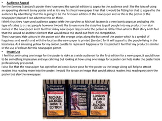 • Audience Appeal
For the Evening Standard’s poster they have used the special edition to appeal to the audience and I like the idea of using
an appealing element to my poster and as it is my first local newspaper I feel that it would be fitting for that to appeal to the
audience by advertising that this is going to be the first ever edition of the newspaper and as this is the poster of the
newspaper product I can advertise this on there.
I think that they have used audience appeal with the storyline as Michael Jackson is a very iconic pop star and using this
type of status to attract people however I would like to use more the storyline to pull people into my product than star
names in the newspaper and I feel that many newspaper rely on who the person is rather than what is their story and I feel
that this would be another element that would make me stand out from the competition.
They have used rich colours in the poster with the orange strips along the bottom of the poster which is a symbol of
happiness and wealth and with the location the newspaper is printed (London) for it will appeal to the people living in the
local area. As I am using yellow for my colour palette to represent happiness for my product I feel that my product is similar
in the use of colours for this newspaper poster.
• Image Use
I feel that only using one image for the poster is risky as a wide audience for the first edition for a newspaper, it would have
to be something impressive and eye catching but looking at how using one image for a poster can help make the poster look
professionally presented.
I also like that the newspaper has opted for an iconic dance pose for the poster as the image along will help to attract
readers into reading more into the poster. I would like to use an image that would attract readers into reading not only the
poster but also the newspaper.

 