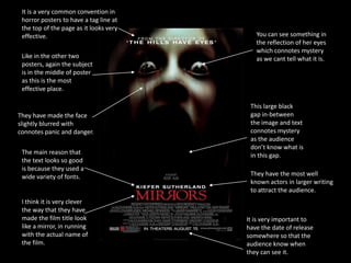 It is a very common convention in
 horror posters to have a tag line at
 the top of the page as it looks very
 effective.                                You can see something in
                                           the reflection of her eyes
                                           which connotes mystery
 Like in the other two                     as we cant tell what it is.
 posters, again the subject
 is in the middle of poster
 as this is the most
 effective place.

                                         This large black
They have made the face                  gap in-between
slightly blurred with                    the image and text
connotes panic and danger.               connotes mystery
                                         as the audience
                                         don’t know what is
 The main reason that                    in this gap.
 the text looks so good
 is because they used a
 wide variety of fonts.                  They have the most well
                                         known actors in larger writing
                                         to attract the audience.
 I think it is very clever
 the way that they have
 made the film title look               It is very important to
 like a mirror, in running              have the date of release
 with the actual name of                somewhere so that the
 the film.                              audience know when
                                        they can see it.
 