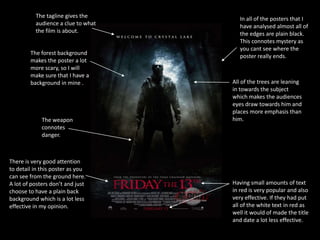 The tagline gives the        In all of the posters that I
          audience a clue to what      have analysed almost all of
          the film is about.           the edges are plain black.
                                       This connotes mystery as
                                       you cant see where the
        The forest background
                                       poster really ends.
        makes the poster a lot
        more scary, so I will
        make sure that I have a
        background in mine .        All of the trees are leaning
                                    in towards the subject
                                    which makes the audiences
                                    eyes draw towards him and
                                    places more emphasis than
             The weapon             him.
             connotes
             danger.



There is very good attention
to detail in this poster as you
can see from the ground here.
A lot of posters don’t and just     Having small amounts of text
choose to have a plain back         in red is very popular and also
background which is a lot less      very effective. If they had put
effective in my opinion.            all of the white text in red as
                                    well it would of made the title
                                    and date a lot less effective.
 