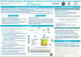 http://www.lattice.cnrs.fr | Demonstrations at NAACL HLT 2015, Conference of the North American Chapter of the Association for Computational Linguistics – Human Language Technologies, Denver, Colorado (US), May 31-June 5
Expression extractions should be improved and implemented on open source software. The careful use of natural language processing
algorithms could provide better filtering metrics and support in expression merging
The manual filtering is crucial because it allows entities to be reduced to a set size appropriate for analysis, but also recovering
important entities that could have been excluded by the automatic filtering.
Expressed in [1] by social scientists from médialab (Paris Institute of Political Studies, SciencesPo)
OOV IV
LATTICE Lab
CNRS – Ecole Normale Supérieure
U Paris 3 Sorbonne Nouvelle
ELCO3: Entity Linking with Corpus Coherence Combining Open Source Annotators
Pablo Ruiz, Thierry Poibeau and Frédérique Mélanie
pablo.ruiz.fabo@ens.fr
Our users’ needs in Entity Linking (EL)
o Target users: social science researchers
o Performance of EL systems varies widely depending on corpus
characteristics and types of entities required
o Difficult for users to choose optimal EL system for their corpora
o Our target users wish to filter EL results, making informed
choices about entities to keep and discard
o Public open source tools
o Combine outputs of several tools to get complementary results
o Providing metrics for users to evaluate quality of an annotation
o Simultaneous access to metrics and text to validate annotations
o Besides manual selection, automatic selection also possible via
weighted voting of annotations
The Problem Our Approach
Demo features
TRAFFIC-LIGHT MATRIX FORMAT
o Annotation confidence scores provided by EL services
o Measures of coherence between an entity and the most
representative entities in the corpus
› Wikipedia Link-based Measure: Relatedness between two entities
as a function of Wikipedia pages linking to both and linking to one only
Milne-Witten [3] coherence between entities e1 and e2 (as in Hoffart et al. [4])
› Other possible measures
• Distance between entities’ categories in a Wikipedia
category graph
Corpus: subset of PoliInformatics [2], about 2008 US financial crisis
(1) Query via Search Text displays:
• Document Panel: Documents matching the query
• Entity Panel: Entities extracted in the documents matching the
query displayed on doc. panel, plus:
(2) Confidence Scores for each annotator, normalized to a 0-1
range. (T=Tagme, S=Spotlight, W=Wikipedia Miner).
(3) Coherence score between the entity and a representative
subset of the corpus entities.
(4) Entities not coherent with the corpus are flagged in red.
(5) Query via Search Entities displays:
• Entity Panel: Entities matching the query.
• Document Panel: Documents containing one of the entities
displayed on the entity panel.
(6) Refine Search: Entities can be selected with a list of types
(like ORG) or selected individually with checkboxes.
(7) The Auto-Selection tab shows the output of an automatic
filtering via weighted voting of annotations.
(8) Charts: examples of co-occurrence networks, created offline
exploiting workflow information (sentence number, confidence, …)
0.0
1.0
Scale
DOC.PANELENTITYPANEL 1
5
3
4
6
2
7
8
System workflows
o User always has access to full results, but the workflow can
select a subset of the annotations automatically.
o Workflow combines, via weighted voting, outputs of:
TagMe2, DBpedia Spotlight, Wikipedia Miner, AIDA, Babelfy
o Votes are weighted according to each annotator’s precision on
two reference corpora (IITB and AIDA/CONLL B), depending on
whether user requires annotations for common-noun entity
mentions or not.
on demo not shown on demo
Evaluation
o Automatic EL system combination improved results over each
individual system’s results ([5], our *SEM poster).
o Assessed with strong annotation match and entity match [6] on
four different corpora: AIDA/CONLL B, IITB, MSNBC, AQUAINT.
[1] T. Venturini & D. Guido. 2012. Once upon a text. An ANT [Actor-Network Theory] Tale in Text
Analytics. Sociologica, 3:1-17. Il Mulino, Bologna.
[2] N. Smith et al. 2014. Overview of the 2014 NLP Unshared Task in PoliInformatics. In Proc. ACL
LACSS Workshop.
[3] D. Milne & I. Witten. 2008. An effective, low-cost measure of semantic relatedness obtained from
Wikipedia links. In Proc AAAI WS on Wikipedia and AI.
[4] J. Hoffart et al. 2011. Robust disambiguation of named entities in text. In Proc. EMNLP.
[5] P. Ruiz & T. Poibeau. 2015. Combining open source annotators for entity linking through
weighted voting. In Proc. *SEM.
[6] M. Cornolti, P. Ferragina & M. Ciaramita. (2013). A framework for benchmarking entity-annotation
systems. In Proc. of WWW, 249-260.
Metrics to assist in manual filtering
Annotation voting for automatic filtering
DEMO LINK: http://129.199.228.10/nav/gui/
 
