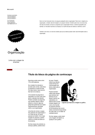 Este é um bom local para incluir um pequeno parágrafo sobre a organização. Pode incluir o objectivo da 
organização, a missão, data de fundação e um pequeno historial. Também pode incluir uma breve lista 
dos tipos de produtos, serviços ou programas que a organização fornece, a cobertura geográfica (por 
exemplo, os mercados nacionais ou europeus) e um perfil dos tipos de clientes ou membros a servir. 
Também é útil incluir um nome de contacto para que os leitores possam obter mais informações sobre a 
organização. 
los aqui. Poderá 
indicar aos leitores 
outras formas de 
comunicação que 
tenha criado para a 
organização. 
Poderá também 
utilizar este espaço 
para lembrar aos 
leitores de que 
devem marcar nos 
calendários um 
determinado aconte-cimento 
regular, tal 
como uma reunião 
ao pequeno-almoço 
de fornecedores que ocorre 
todas as terceiras terças-feiras 
de cada mês ou um leilão de 
caridade bienal. 
Se tiver espaço, pode inserir 
uma imagem de ClipArt ou 
qualquer outro gráfico. 
Este bloco pode conter entre 
175 e 225 palavras. 
Se o boletim for dobrado e 
enviado pelo correio, este bloco 
irá aparecer na parte de trás. 
Por este motivo, deve torná-lo 
fácil de ler de relance. 
Uma sessão de perguntas e 
respostas é um bom meio para 
atrair a atenção dos leitores. 
Poderá compilar as perguntas 
que recebeu desde a última 
edição ou resumir algumas 
perguntas genéricas que sejam 
frequentemente colocadas 
sobre a sua organização. 
Uma lista de nomes e cargos 
dos gestores da organização é 
um modo de dar um toque 
pessoal ao boletim. Se a orga-nização 
for pequena, poderá 
indicar os nomes de todos os 
funcionários. 
Se tiver preços de produtos ou 
serviços padrão, poderá incluí- 
Título do bloco da página de contracapa 
Endereço da actividade 
Linha de endereço 2 
Linha de endereço 3 
Linha de endereço 4 
Microsof t 
Tel: 219-235-401 
Fax: 219-235-401 
Correio electrónico: 
alguem@example.com 
Linha com o slogan da 
empresa. 
Legenda que descreve a imagem ou gráfico. 
Estamos na Web! 
example.com 
Organização 
