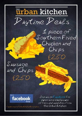 Daytime Deals
                             1 piece of
                           Southern Fried
                             Chicken and
                               Chi ps
                                     £2.50
Sausage
and Chi ps
     £2.50

                                    Join us on Facebook for
                                     even more exclusive
                                  offers and updates from
facebook.com/UrbanKitchenBirmingham   the Urban Kitchen
 