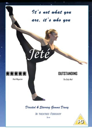 Gemma Davey Directs & Stars in...
                        It’s not what you
                        are, it’s who you
                        want to become...




                     Jeté
                                           OUTSTANDING
    Heat Magazine                                The Daily Mail




                    Directed & Starring Gemma Davey
                          In theatres February
                                   1st
 