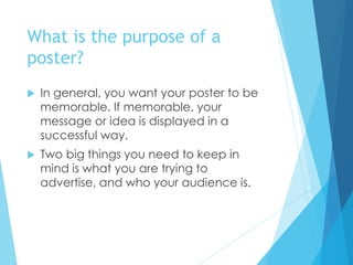 What is the purpose of a
poster?
 In general, you want your poster to be
memorable. If memorable, your
message or idea is displayed in a
successful way.
 Two big things you need to keep in
mind is what you are trying to
advertise, and who your audience is.
 