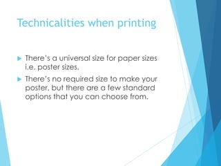 Technicalities when printing
 There’s a universal size for paper sizes
i.e. poster sizes.
 There’s no required size to make your
poster, but there are a few standard
options that you can choose from.
 