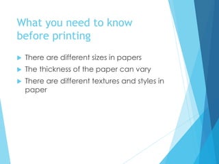 What you need to know
before printing
 There are different sizes in papers
 The thickness of the paper can vary
 There are different textures and styles in
paper
 