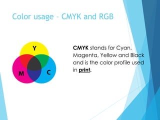 Color usage – CMYK and RGB
CMYK stands for Cyan,
Magenta, Yellow and Black
and is the color profile used
in print.
 
