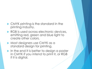  CMYK printing is the standard in the
printing industry.
 RGB is used across electronic devices,
emitting red, green and blue light to
create other colors.
 Most designers use CMYK as a
standard design for printing.
 In the end it is better to design a poster
in CMYK if you intend to print it, or RGB
if it is digital.
 