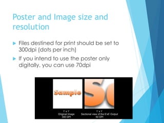 Poster and Image size and
resolution
 Files destined for print should be set to
300dpi (dots per inch)
 If you intend to use the poster only
digitally, you can use 70dpi
 