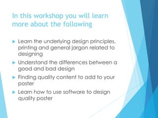 In this workshop you will learn
more about the following
 Learn the underlying design principles,
printing and general jargon related to
designing
 Understand the differences between a
good and bad design
 Finding quality content to add to your
poster
 Learn how to use software to design
quality poster
 
