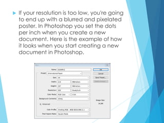  If your resolution is too low, you're going
to end up with a blurred and pixelated
poster. In Photoshop you set the dots
per inch when you create a new
document. Here is the example of how
it looks when you start creating a new
document in Photoshop.
 