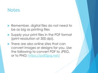 Notes
 Remember, digital files do not need to
be as big as printing files
 Supply your print files in the PDF format
(print resolution at 300 dpi).
 There are also online sites that can
convert images or designs for you. Use
the following to convert PDF to JPEG,
or to PNG: https://pdf2jpg.net/
 
