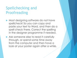 Spellchecking and
Proofreading
 Most designing software do not have
spellcheck! So you can copy and
paste your text to Word, and then do a
spell check there. Correct the spelling
in the designer programme if needed.
 Ask someone else to read it carefully
through, or spend some time away
from the computer and then have a
look at your poster again after a while.
 