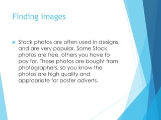 Finding images
 Stock photos are often used in designs,
and are very popular. Some Stock
photos are free, others you have to
pay for. These photos are bought from
photographers, so you know the
photos are high quality and
appropriate for poster adverts.
 