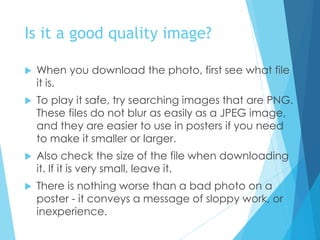 Is it a good quality image?
 When you download the photo, first see what file
it is.
 To play it safe, try searching images that are PNG.
These files do not blur as easily as a JPEG image,
and they are easier to use in posters if you need
to make it smaller or larger.
 Also check the size of the file when downloading
it. If it is very small, leave it.
 There is nothing worse than a bad photo on a
poster - it conveys a message of sloppy work, or
inexperience.
 