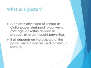 What is a poster?
 A poster is any piece of printed or
digital paper, designed to convey a
message, advertise an idea or
product, or to be thought-provoking.
 It all depends on the purpose of the
poster, since it can be used for various
reasons.
 