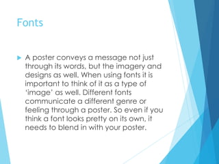 Fonts
 A poster conveys a message not just
through its words, but the imagery and
designs as well. When using fonts it is
important to think of it as a type of
‘image’ as well. Different fonts
communicate a different genre or
feeling through a poster. So even if you
think a font looks pretty on its own, it
needs to blend in with your poster.
 