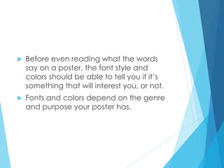  Before even reading what the words
say on a poster, the font style and
colors should be able to tell you if it’s
something that will interest you, or not.
 Fonts and colors depend on the genre
and purpose your poster has.
 